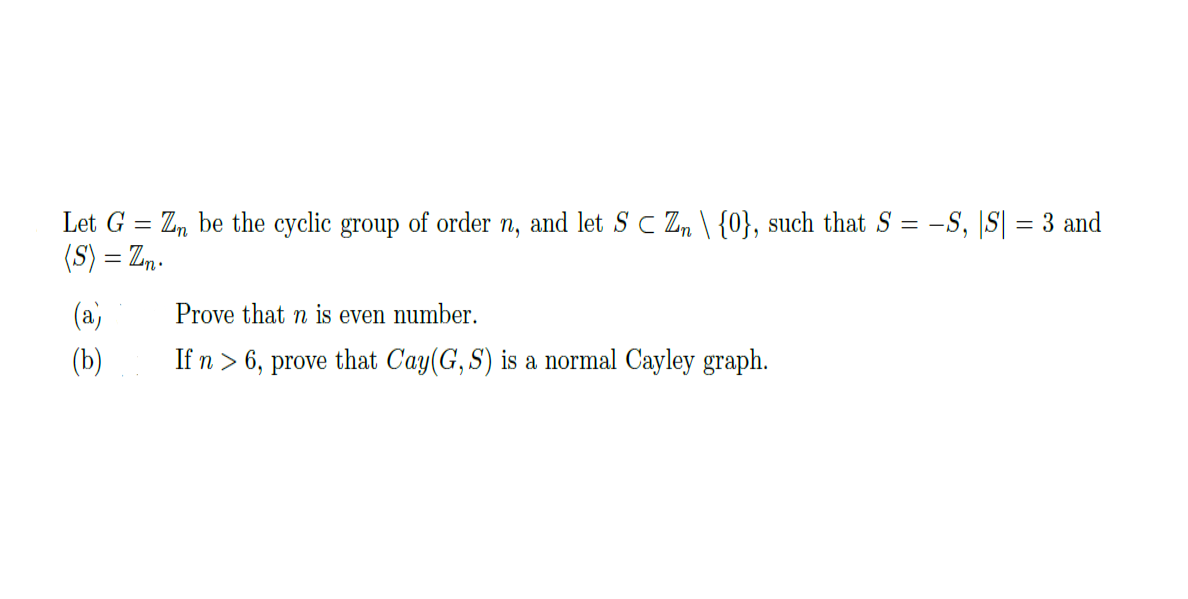 Let G
Z, be the cyclic group of order n, and let S C Z, \ {0}, such that S = -S, |S| = 3 and
(S) = Zn.
(a)
Prove that n is even number.
(b)
If n > 6, prove that Cay(G, S) is a normal Cayley graph.
