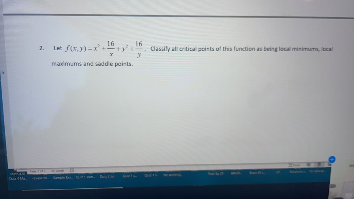 16
+y' +=. Classify all critical points of this function as being local minimums, local
16
Let f(x, y) = x² +-
2
2.
y
maximums and saddle points.
Page 2 of 2
65 words
ANOV
Exam Ns
20
Salutions
for salaray.
Math 420
Quiz 1s
for working
Final Sp 21
Quiz 2 su.
Quiz 1 s
Quiz 4 Ma
review fo Sample Exa Quiz 1 sum.
