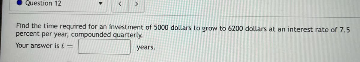 Question 12
>
Find the time required for an investment of 5000 dollars to grow to 6200 dollars at an interest rate of 7.5
percent per year, compounded quarterly.
Your answer is t =
years.