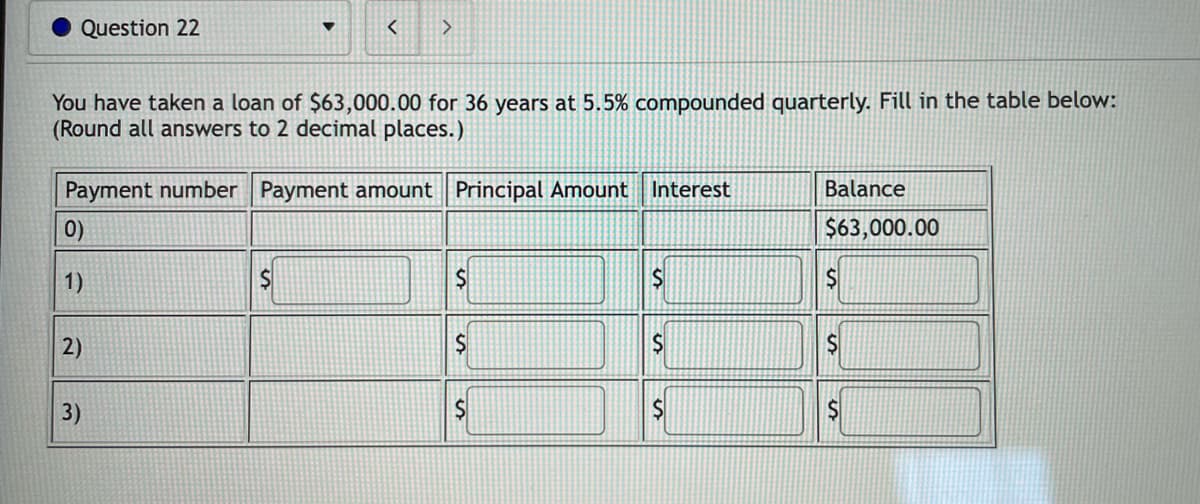 Question 22
<
>
You have taken a loan of $63,000.00 for 36 years at 5.5% compounded quarterly. Fill in the table below:
(Round all answers to 2 decimal places.)
Payment number Payment amount Principal Amount Interest
Balance
0)
$63,000.00
1)
S
$
S
$
2)
$
S
$
3)
$
S
$