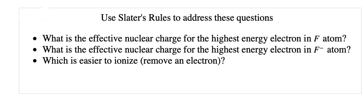 Use Slater's Rules to address these questions
• What is the effective nuclear charge for the highest energy electron in F atom?
• What is the effective nuclear charge for the highest energy electron in F- atom?
• Which is easier to ionize (remove an electron)?
