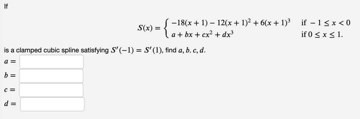 If
{
-18(x + 1) – 12(x + 1)² + 6(x + 1)³
if – 1<x < 0
S(x) =
a + bx + cx² + dx³
if 0 < x < 1.
is a clamped cubic spline satisfying S' (-1) = S' (1), find a, b. c, d.
b =
c =
d =
