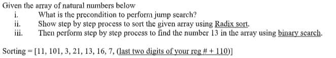 Given the array of natural numbers below
i.
What is the precondition to perform jump search?
ii.
Show step by step process to sort the given array using Radix sort.
iii.
Then perform step by step process to find the number 13 in the array using binary search.
Sorting = [11, 101, 3, 21, 13, 16, 7, (last two digits of your reg # + 110)]
