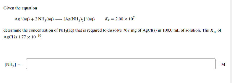 Given the equation
Ag*(aq) + 2 NH3(aq) ·
[Ag(NH3),]*(aq)
Kf = 2.00 x 107
determine the concentration of NH3(aq) that is required to dissolve 767 mg of AgCl(s) in 100.0 mL of solution. The Kp of
AgCl is 1.77 x 10-10.
[NH3] =
M
