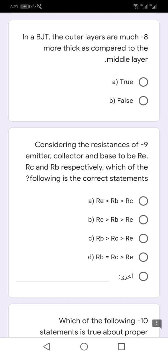 A:09
会al al
In a BJT, the outer layers are much -8
more thick as compared to the
.middle layer
a) True
b) False
Considering the resistances of -9
emitter, collector and base to be Re,
Rc and Rb respectively, which of the
?following is the correct statements
a) Re > Rb > Rc
b) Rc > Rb > Re
c) Rb > Rc > Re
d) Rb = Rc > Re
أخری:
Which of the following -10
statements is true about proper
