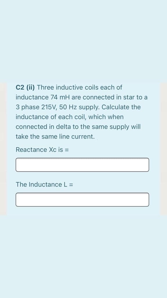 C2 (ii) Three inductive coils each of
inductance 74 mH are connected in star to a
3 phase 215V, 50 Hz supply. Calculate the
inductance of each coil, which when
connected in delta to the same supply will
take the same line current.
Reactance Xc is =
The Inductance L =
