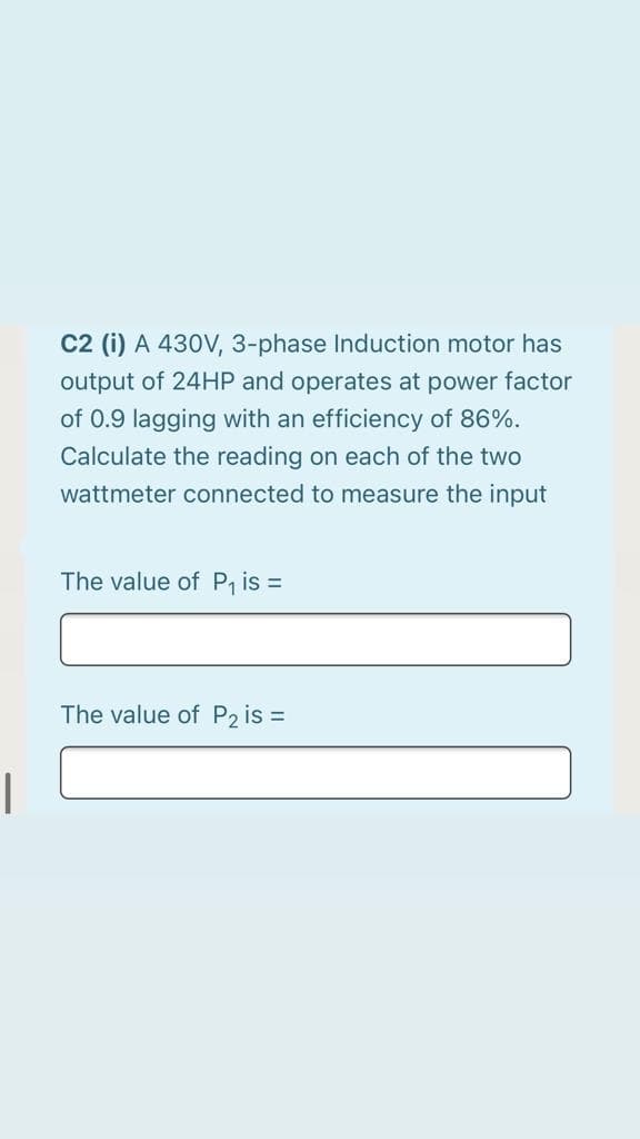 C2 (i) A 430V, 3-phase Induction motor has
output of 24HP and operates at power factor
of 0.9 lagging with an efficiency of 86%.
Calculate the reading on each of the two
wattmeter connected to measure the input
The value of P is =
The value of P2 is =
