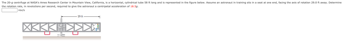 The 20-g centrifuge at NASA's Ames Research Center in Mountain View, California, is a horizontal, cylindrical tube 58 ft long and is represented in the figure below. Assume an astronaut in training sits in a seat at one end, facing the axis of rotation 29.0 ft away. Determine
the rotation rate, in revolutions per second, required to give the astronaut a centripetal acceleration of 18.5g.
rev/s
29 ft
XKKKI
