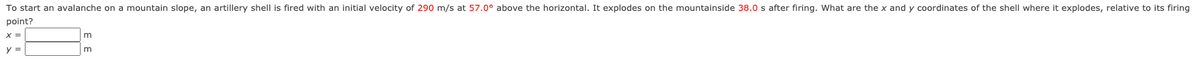 To start an avalanche on a mountain slope, an artillery shell is fired with an initial velocity of 290 m/s at 57.0° above the horizontal. It explodes on the mountainside 38.0 s after firing. What are the x and y coordinates of the shell where it explodes, relative to its firing
point?
m
m
