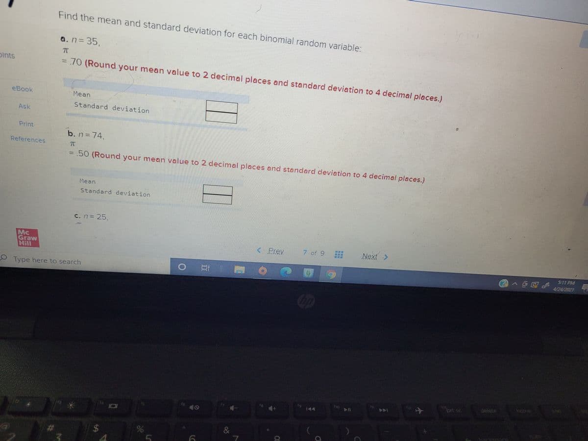 Find the mean and standard deviation for each binomial random variable:
a.n335,
Dints
70 (Round your mean value to 2 decimal places and standard deviation to 4 decimal places.)
eBook
Mean
Standard deviation
Ask
Print
b. n=74,
References
.50 (Round your mean value to 2 decimal places and standard deviation to 4 decimal places.)
Mean
Standard deviation
C.n=25.
Mc
Graw
Hill
<Prev
7 of 9
Next >
5-11 PM
OType here to search
Cip
delete
home
prt sc
144
114
&
86
%24
