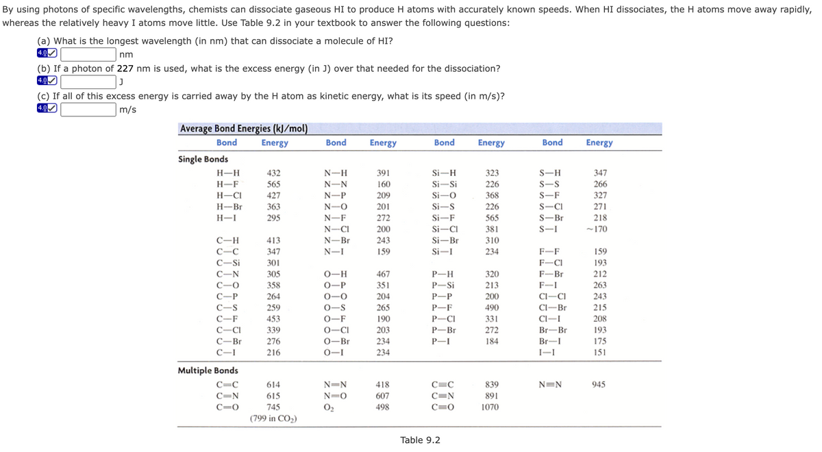 By using photons of specific wavelengths, chemists can dissociate gaseous HI to produce H atoms with accurately known speeds. When HI dissociates, the H atoms move away rapidly,
whereas the relatively heavy I atoms move little. Use Table 9.2 in your textbook to answer the following questions:
(a) What is the longest wavelength (in nm) that can dissociate a molecule of HI?
4.0
nm
(b) If a photon of 227 nm is used, what is the excess energy (in J) over that needed for the dissociation?
4.0
(c) If all of this excess energy is carried away by the H atom as kinetic energy, what is its speed (in m/s)?
4.0
m/s
Average Bond Energies (kJ/mol)
Bond
Energy
Bond
Energy
Bond
Energy
Bond
Energy
Single Bonds
H-H
432
N-H
391
Si-H
323
S-H
347
H-F
565
N-N
160
Si-Si
226
S-S
266
H-CI
427
N-P
209
Si-O
368
S-F
327
Н-Br
363
N-O
201
Si-S
226
S-CI
271
H-I
295
N-F
272
Si-F
565
S-Br
218
N-CI
200
Si-CI
381
S-I
~170
310
234
C-H
413
N-Br
243
Si-Br
C-C
347
N-I
159
Si-
F-F
159
C-Si
301
F-CI
193
305
0-H
467
P-H
320
F-Br
212
C-O
358
0-P
351
P-Si
213
F-I
263
С—Р
264
0-0
204
Р—Р
200
Cl-CI
243
C-S
259
0-S
265
P-F
490
Cl-Br
215
C-F
453
0-F
190
P-CI
331
Cl-I
208
C-CI
339
0-CI
203
P-Br
272
Br-Br
193
С—Br
276
0-Br
234
P-I
184
Br-I
175
216
0-I
234
I-I
151
Multiple Bonds
C=C
614
N=N
418
C=C
839
N=N
945
C=N
615
N=0
607
C=N
891
C=0
745
O2
498
C=0
1070
(799 in CO2)
Table 9.2
