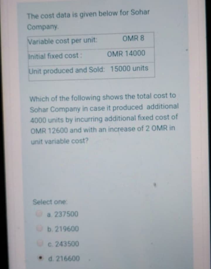 The cost data is given below for Sohar
Company.
Variable cost per unit:
OMR 8
Initial fixed cost:
OMR 14000
Unit produced and Sold: 15000 units
Which of the following shows the total cost to
Sohar Company in case it produced additional
4000 units by incurring additional fixed cost of
OMR 12600 and with an increase of 2 OMR in
unit variable cost?
Select one:
a. 237500
O b. 219600
c. 243500
d. 216600

