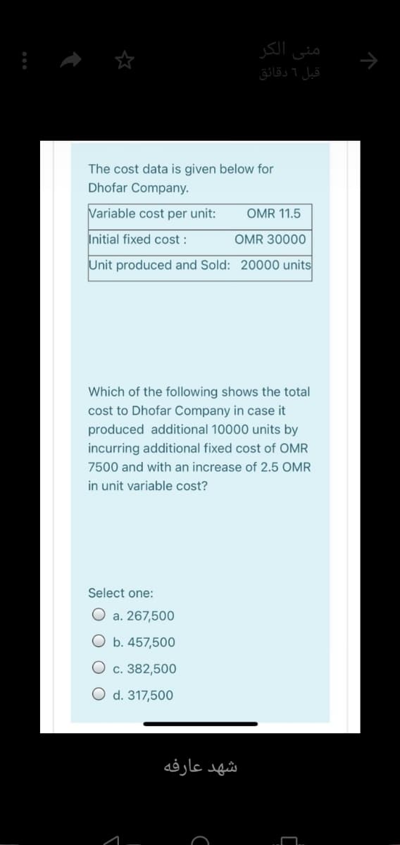 الكر
منی
قبل 1 دقائق
The cost data is given below for
Dhofar Company.
Variable cost per unit:
OMR 11.5
Initial fixed cost :
OMR 30000
Unit produced and Sold: 20000 units
Which of the following shows the total
cost to Dhofar Company in case it
produced additional 10000 units by
incurring additional fixed cost of OMR
7500 and with an increase of 2.5 OMR
in unit variable cost?
Select one:
O a. 267,500
O b. 457,500
O c. 382,500
O d. 317,500
شهد عارفه
