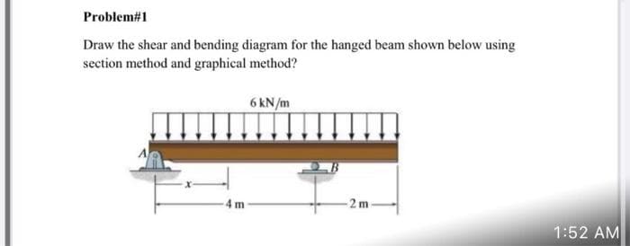 Problem#1
Draw the shear and bending diagram for the hanged beam shown below using
section method and graphical method?
6 kN/m
4 m
-2 m
1:52 AM
