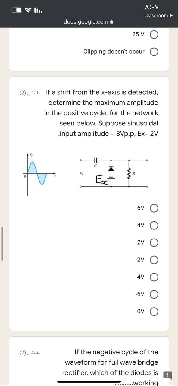 A::V
Classroom
docs.google.com a
25 V
Clipping doesn't occur
(2) ELi If a shift from the x-axis is detected,
determine the maximum amplitude
in the positive cycle. for the network
seen below. Suppose sinusoidal
.input amplitude = 8Vp.p, Ex= 2V
%3D
Aor
Ex
6V
4V
2V
-2V
-4V
-6V
OV
If the negative cycle of the
waveform for full wave bridge
(2) libäi
rectifier, which of the diodes is
.working
