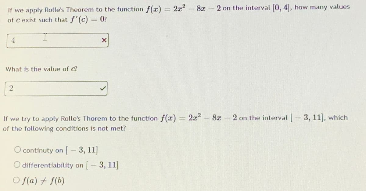 If we apply Rolle's Theorem to the function f(x) = 2x2- 8x- 2 on the interval [0, 4], how many values
of c exist such that f'(c) = 0?
4.
What is the value of c?
.2
If we try to apply Rolle's Thorem to the function f(x) = 2x - 8x 2 on the interval -3, 11], which
of the following conditions is not met?
O continuty on [- 3, 11]
O differentiability on [-3, 11]
O f(a) + f(b)
2]
