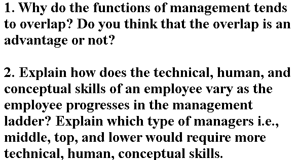 1. Why do the functions of management tends
to overlap? Do you think that the overlap is an
advantage or not?
2. Explain how does the technical, human, and
conceptual skills of an employee vary as the
employee progresses in the management
ladder? Explain which type of managers i.e.,
middle, top, and lower would require more
technical, human, conceptual skills.

