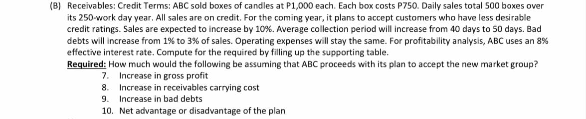 (B) Receivables: Credit Terms: ABC sold boxes of candles at P1,000 each. Each box costs P750. Daily sales total 500 boxes over
its 250-work day year. All sales are on credit. For the coming year, it plans to accept customers who have less desirable
credit ratings. Sales are expected to increase by 10%. Average collection period will increase from 40 days to 50 days. Bad
debts will increase from 1% to 3% of sales. Operating expenses will stay the same. For profitability analysis, ABC uses an 8%
effective interest rate. Compute for the required by filling up the supporting table.
Required: How much would the following be assuming that ABC proceeds with its plan to accept the new market group?
Increase in gross profit
Increase in receivables carrying cost
Increase in bad debts
7.
8.
9.
10. Net advantage or disadvantage of the plan
