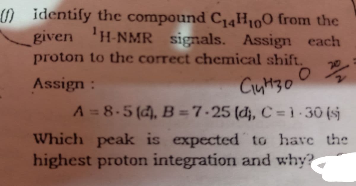 ) identify the compound C,4H100 from the
given 'H-NMR signals. Assign each
proton to the correct chemical shift.
20
Assign:
2.
Ciut30
A = 8-5 (d), B =7-25 (đ;, C = } -30 (sj
Which peak is expected to have the
highest proton integration and why?
