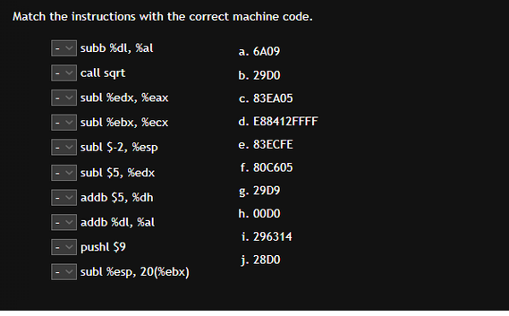 Match the instructions with the correct machine code.
subb %dl, %al
call sqrt
subl %edx, %eax
subl %ebx, %ecx
subl $-2, %esp
subl $5, %edx
addb $5, %dh
addb %dl, %al
pushl $9
✓subl %esp, 20(%ebx)
a. 6A09
b. 29D0
c. 83EA05
d. E88412FFFF
e. 83ECFE
f. 80C605
g. 29D9
h. 00DO
i. 296314
j. 28D0