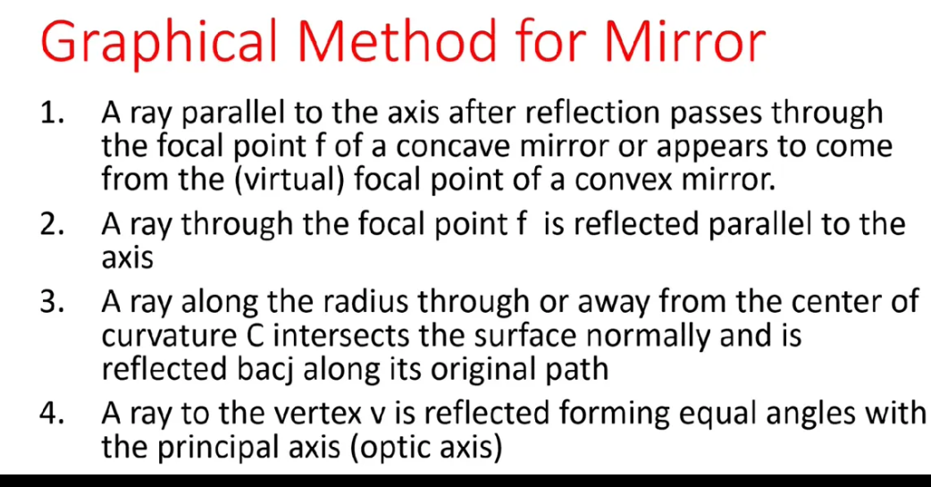 Graphical Method for Mirror
1.
A ray parallel to the axis after reflection passes through
the focal point f of a concave mirror or appears to come
from the (virtual) focal point of a convex mirror.
2. A ray through the focal point f is reflected parallel to the
аxis
A ray along the radius through or away from the center of
curvature C intersects the surface normally and is
reflected bacj along its original path
3.
4.
A ray to the vertex v is reflected forming equal angles with
the principal axis (optic axis)
