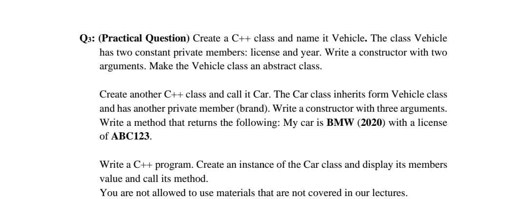 Q3: (Practical Question) Create a C++ class and name it Vehicle. The class Vehicle
has two constant private members: license and year. Write a constructor with two
arguments. Make the Vehicle class an abstract class.
Create another C++ class and call it Car. The Car class inherits form Vehicle class
and has another private member (brand). Write a constructor with three arguments.
Write a method that returns the following: My car is BMW (2020) with a license
of ABC123.
Write a C++ program. Create an instance of the Car class and display its members
value and call its method.
You are not allowed to use materials that are not covered in our lectures.