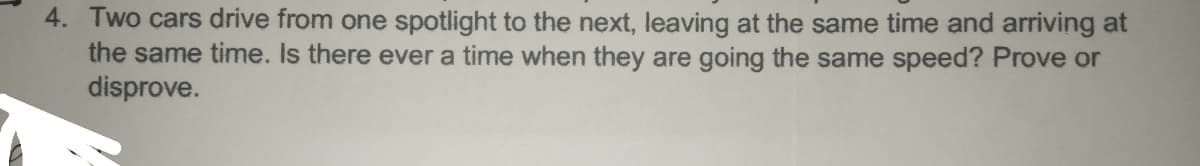 4. Two cars drive from one spotlight to the next, leaving at the same time and arriving at
the same time. Is there ever a time when they are going the same speed? Prove or
disprove.
