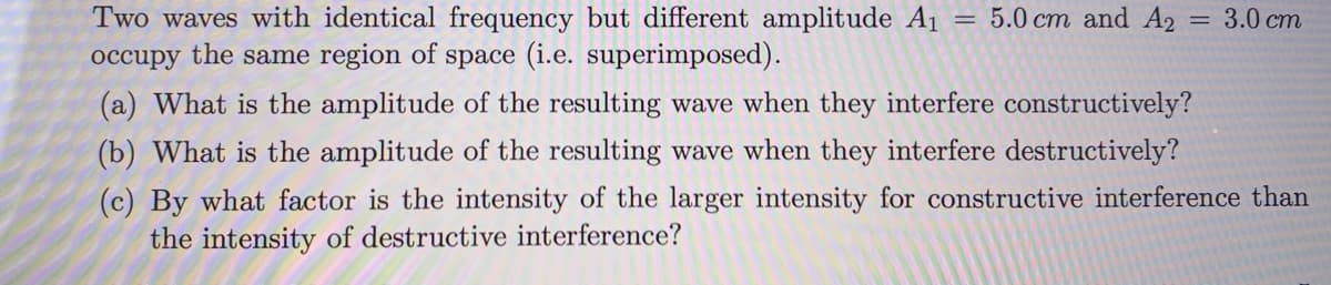 Two waves with identical frequency but different amplitude A1
occupy the same region of space (i.e. superimposed).
5.0 cm and A2
3.0 cm
(a) What is the amplitude of the resulting wave when they interfere constructively?
(b) What is the amplitude of the resulting wave when they interfere destructively?
(c) By what factor is the intensity of the larger intensity for constructive interference than
the intensity of destructive interference?
