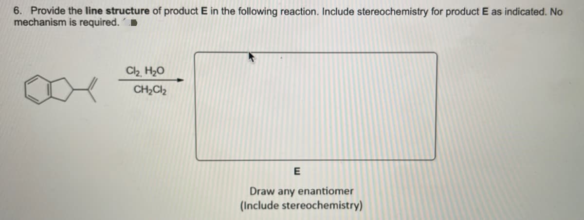 6. Provide the line structure of product E in the following reaction. Include stereochemistry for product E as indicated. No
mechanism is required.
C2 H20
CH2CI2
Draw any enantiomer
(Include stereochemistry)
