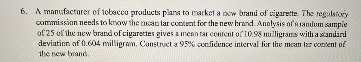 6. A manufacturer of tobacco products plans to market a new brand of cigarette. The regulatory
commission needs to know the mean tar content for the new brand. Analysis of a random sample
of 25 of the new brand of cigarettes gives a mean tar content of 10.98 milligrams with a standard
deviation of 0.604 milligram. Construct a 95% confidence interval for the mean tar content of
the new brand.
