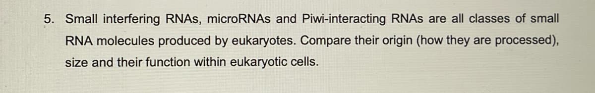 5. Small interfering RNAS, microRNAs and Piwi-interacting RNAS are all classes of small
RNA molecules produced by eukaryotes. Compare their origin (how they are processed),
size and their function within eukaryotic cells.
