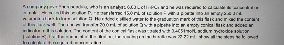 A company gave Phereseadula, who is an analyst, 6.00 L of H3PO4 and he was required to calculate its concentration
in mol/L. He called this solution P. He transferred 15.0 mL of solution P with a pipette into an empty 250.0 mL
volumetric flask to form solution Q. He added distilled water to the graduation mark of this flask and mixed the content
of this flask well. The analyst transfer 20.0 mL of solution Q with a pipette into an empty conical flask and added an
indicator to this solution. The content of the conical flask was titrated with 0.4051mol/L sodium hydroxide solution
(solution R). If at the endpoint of the titration, the reading on the burette was 22.22 mL; show all the steps he followed
to calculate the required concentration.
