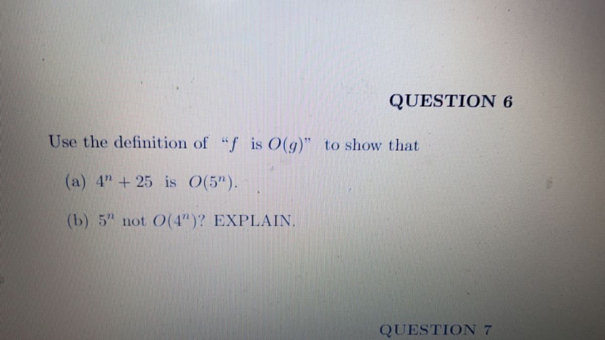 QUESTION 6
Use the definition of "f is O(g)" to show that
(a) 4 + 25 is O(5").
(b) 5 not O(4")? EXPLAIN.
QUESTION 7
