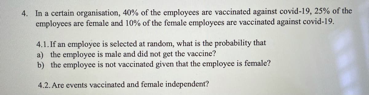 4. In a certain organisation, 40% of the employees are vaccinated against covid-19, 25% of the
employees are female and 10% of the female employees are vaccinated against covid-19.
4.1. If an employee is selected at random, what is the probability that
a) the employee is male and did not get the vaccine?
b) the employee is not vaccinated given that the employee is female?
4.2. Are events vaccinated and female independent?

