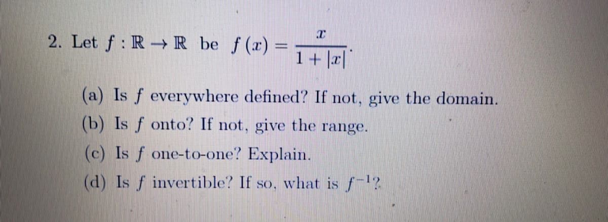 2. Let f: R → R_be ƒ(x)=
1+ |a||
(a) Is f everywhere defined? If not, give the domain.
(b) Is f onto? If not, give the range.
(c) Is f one-to-one? Explain.
(d) Is f invertible? If so, what is f
