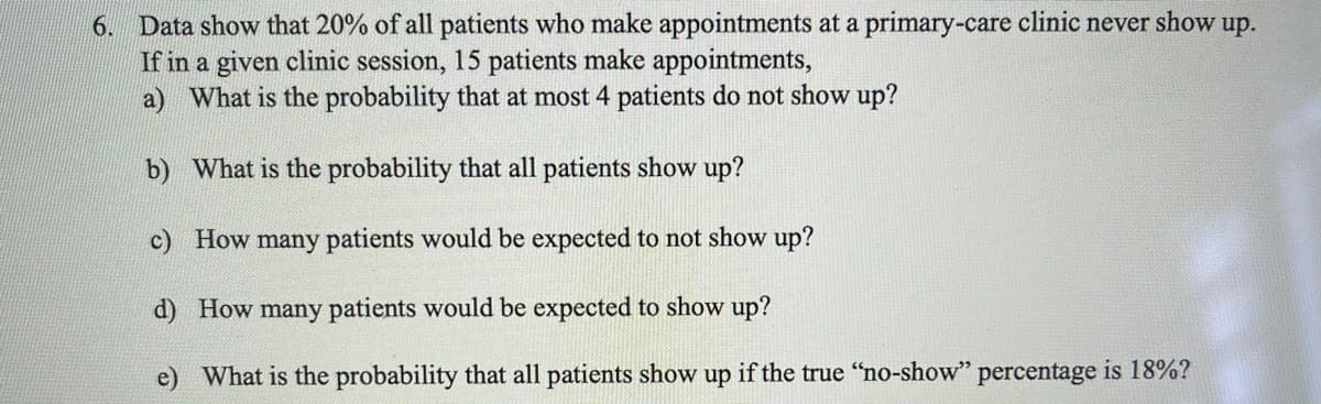 6. Data show that 20% of all patients who make appointments at a primary-care clinic never show up.
If in a given clinic session, 15 patients make appointments,
a) What is the probability that at most 4 patients do not show up?
b) What is the probability that all patients show up?
c) How many patients would be expected to not show up?
d) How many patients would be expected to show up?
What is the probability that all patients show up if the true "no-show" percentage is 18%?
