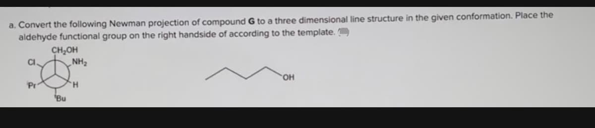 a. Convert the following Newman projection of compound G to a three dimensional line structure in the given conformation. Place the
aldehyde functional group on the right handside of according to the template. O
CH,OH
CI.
HN
HO.
Pr
H.
Bu
