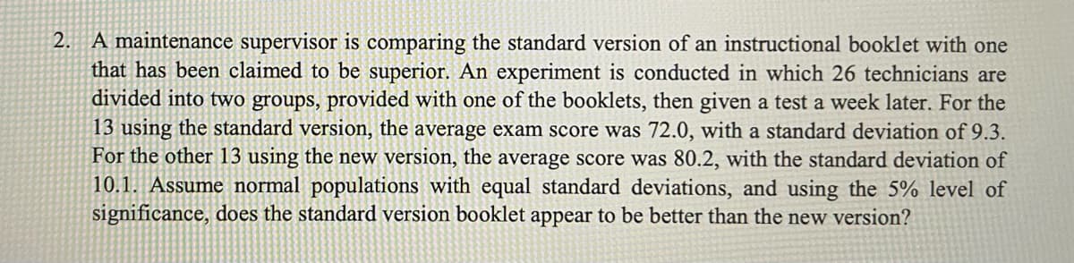 2. A maintenance supervisor is comparing the standard version of an instructional booklet with one
that has been claimed to be superior. An experiment is conducted in which 26 technicians are
divided into two groups, provided with one of the booklets, then given a test a week later. For the
13 using the standard version, the average exam score was 72.0, with a standard deviation of 9.3.
For the other 13 using the new version, the average score was 80.2, with the standard deviation of
10.1. Assume normal populations with equal standard deviations, and using the 5% level of
significance, does the standard version booklet appear to be better than the new version?
