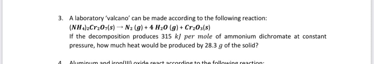 3. A laboratory 'valcano' can be made according to the following reaction:
(NH4)2Cr207(s) → N2 (g) + 4 H20 (g) + Cr203(s)
If the decomposition produces 315 kJ per mole of ammonium dichromate at constant
pressure, how much heat would be produced by 28.3 g of the solid?
Aluminum and iron/) oxide react according to the following reaction:
