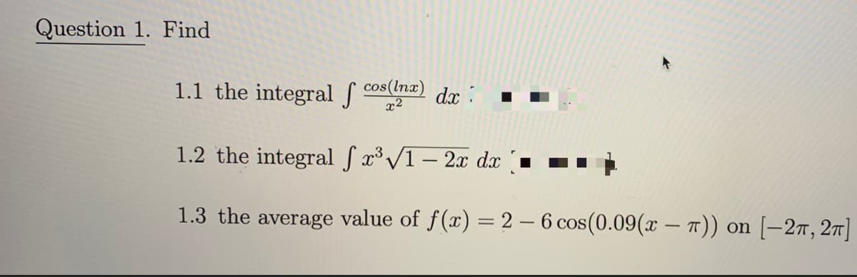 Question 1. Find
1.1 the integral f cos
cos(lnx)
x2
dx :
1.2 the integral f x³ /1 – 2x dx▪
1.3 the average value of f(x) = 2 – 6 cos(0.09(x – 7)) on [–2T, 27]
|
