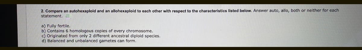 2. Compare an autohexaploid and an allohexaploid to each other with respect to the characteristics listed below. Answer auto, allo, both or neither for each
statement.
a) Fully fertile.
b) Contains 6 homologous copies of every chromosome.
c) Originated from only 2 different ancestral diploid species.
d) Balanced and unbalanced gametes can form.
