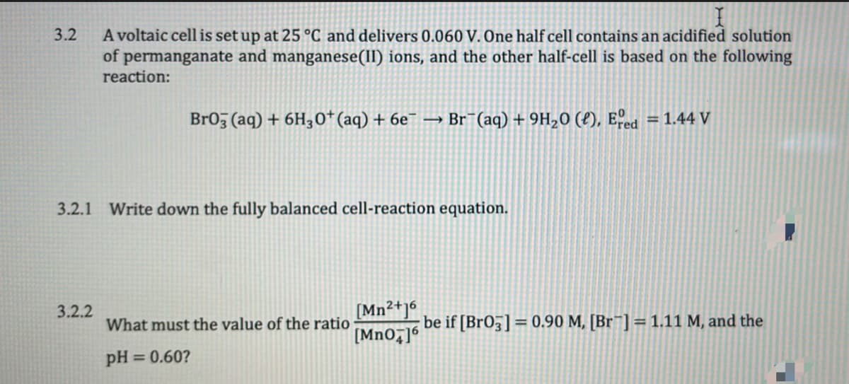 A voltaic cell is set up at 25 °C and delivers 0.060 V. One half cell contains an acidified solution
permanganate and manganese(II) ions, and the other half-cell is based on the following
reaction:
3.2
of
Br05 (aq) + 6H30+(aq) + 6e¯ → Br¯(aq) + 9H20 (£), Eed = 1.44 V
%3D
3.2.1 Write down the fully balanced cell-reaction equation.
[Mn²+]6
[MnO7]6
3.2.2
What must the value of the ratio
be if [BrO5] = 0.90 M, [Br¯] =1.11 M, and the
pH = 0.60?
