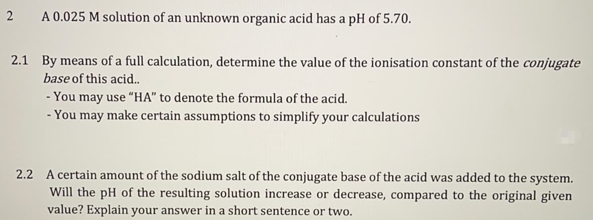 2
A 0.025 M solution of an unknown organic acid has a pH of 5.70.
2.1 By means of a full calculation, determine the value of the ionisation constant of the conjugate
base of this acid..
- You may use "HA" to denote the formula of the acid.
- You may make certain assumptions to simplify your calculations
2.2 A certain amount of the sodium salt of the conjugate base of the acid was added to the system.
Will the pH of the resulting solution increase or decrease, compared to the original given
value? Explain your answer in a short sentence or two.

