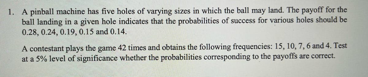 A pinball machine has five holes of varying sizes in which the ball may land. The payoff for the
ball landing in a given hole indicates that the probabilities of success for various holes should be
0.28, 0.24, 0.19, 0.15 and 0.14.
1.
A contestant plays the game 42 times and obtains the following frequencies: 15, 10, 7, 6 and 4. Test
at a 5% level of significance whether the probabilities corresponding to the payoffs are correct.
