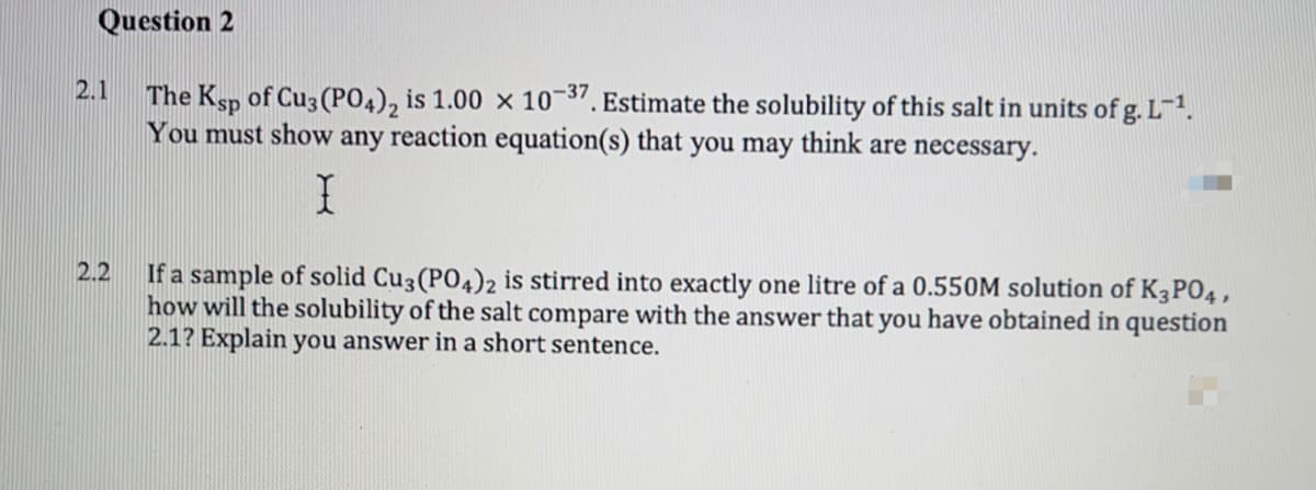 Question 2
2.1
The Ksp of Cu3 (PO4), is 1.00 x 10¬". Estimate the solubility of this salt in units of g. L¯².
You must show any reaction equation(s) that you may think are necessary.
2.2
If a sample of solid Cu3 (PO4)2 is stirred into exactly one litre of a 0.550M solution of K3P04,
how will the solubility of the salt compare with the answer that you have obtained in question
2.1? Explain you answer in a short sentence.

