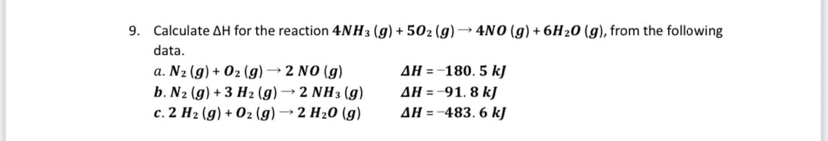 9. Calculate AH for the reaction 4NH3 (g) + 502 (g) → 4NO (g) + 6H20 (g), from the following
data.
→ 2 NO (g)
a. N2 (g) + 02 (g) -
b. N2 (g) + 3 H2 (g) → 2 NH3 (g)
c. 2 H2 (g) + 02 (g) → 2 H20 (g)
AH = -180, 5 kJ
AH =-91, 8 kJ
AH = -483. 6 kJ
