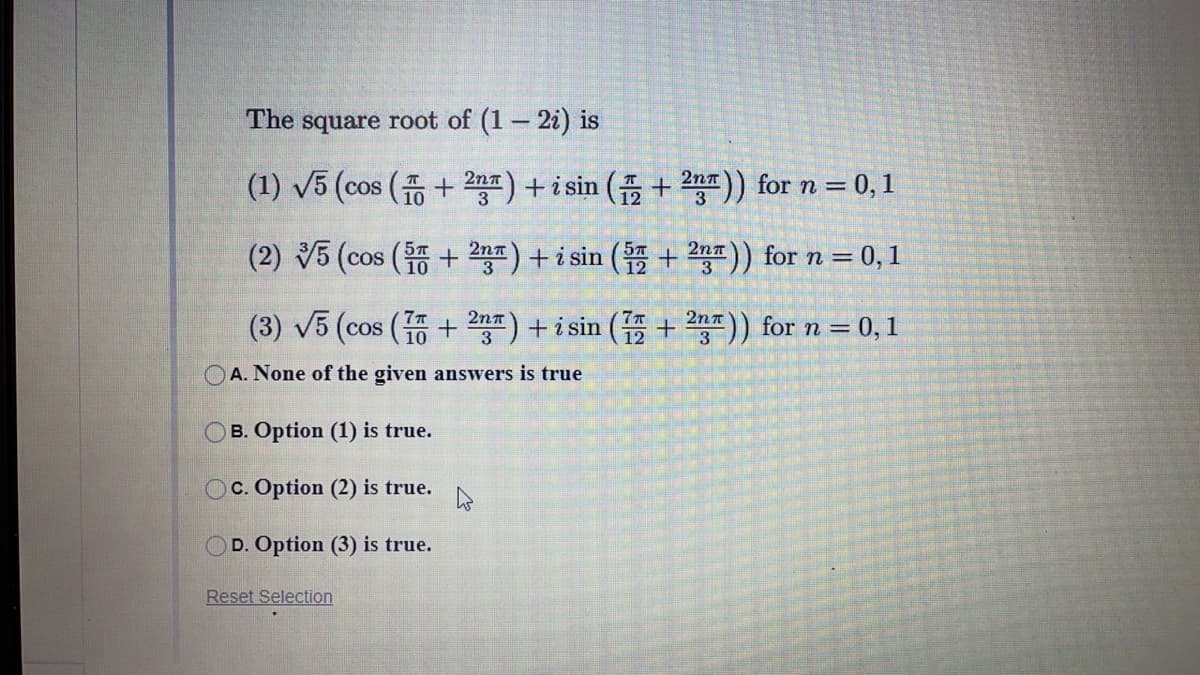 The square root of (1- 2i) is
(1) V5 (cos ( + 2n) + i sin ( + 2n)) for n = 0, 1
(2) 5 (cos ( + 2n) + i sin ( + 20)) for n =
0, 1
3
7T7
2nn
(3) V5 (cos ( + 2) + i sin ( + 2)) for n = 0, 1
O A. None of the given answers is true
B. Option (1) is true.
OC. Option (2) is true.
D. Option (3) is true.
Reset Selection
