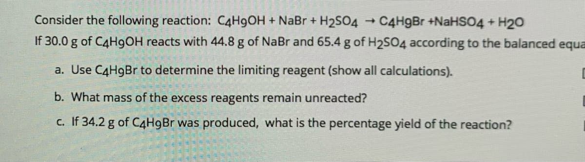 Consider the following reaction: C4H9OH + NaBr + H2SO4
C4H9Br +NaHS04 + H20
If 30.0 g of C4H9OH reacts with 44.8 g of NaBr and 65.4 g of H2SO4 according to the balanced equa
a. Use C4H9Br to determine the limiting reagent (show all calculations).
b. What mass of the excess reagents remain unreacted?
c. If 34.2 g of C4H9BR was produced, what is the percentage yield of the reaction?
