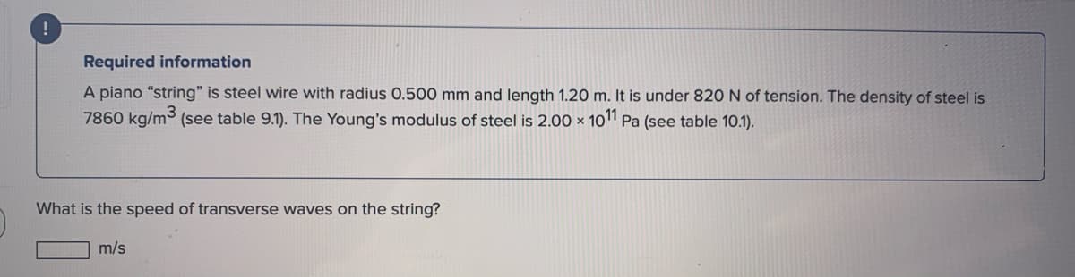 !
Required information
A piano "string" is steel wire with radius 0.500 mm and length 1.20 m. It is under 820 N of tension. The density of steel is
7860 kg/m³ (see table 9.1). The Young's modulus of steel is 2.00 × 10" Pa (see table 10.1).
What is the speed of transverse waves on the string?
m/s
