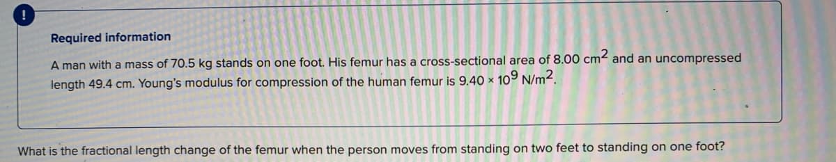 Required information
A man with a mass of 70.5 kg stands on one foot. His femur has a cross-sectional area of 8.00 cm² and an uncompressed
length 49.4 cm. Young's modulus for compression of the human femur is 9.40 × 109 N/m².
What is the fractional length change of the femur when the person moves from standing on two feet to standing on one foot?
